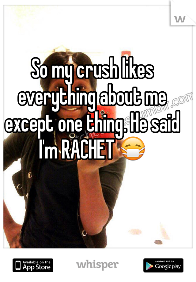 So my crush likes everything about me except one thing. He said I'm RACHET 😷
