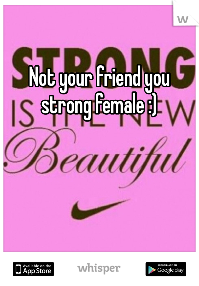 Not your friend you strong female :) 