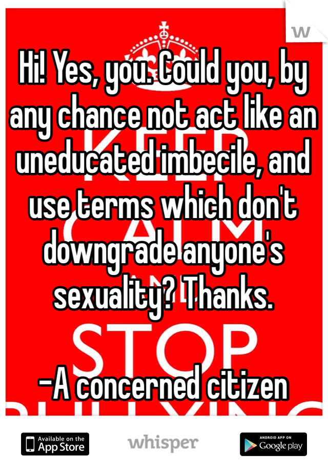 Hi! Yes, you. Could you, by any chance not act like an uneducated imbecile, and use terms which don't downgrade anyone's sexuality? Thanks.

-A concerned citizen 