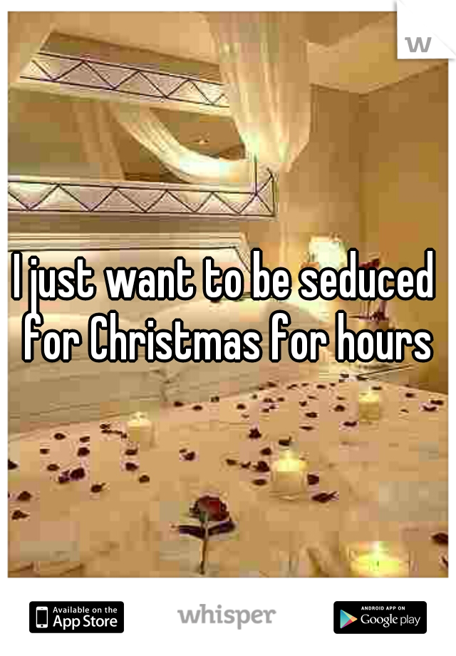 I just want to be seduced for Christmas for hours
 