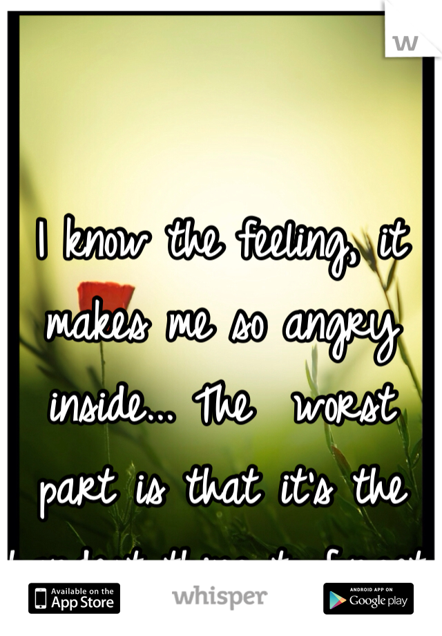 I know the feeling, it makes me so angry inside... The  worst part is that it's the hardest thing to forget.