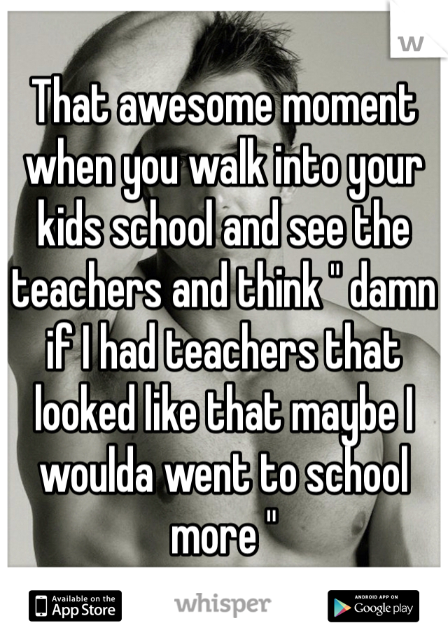 That awesome moment when you walk into your kids school and see the teachers and think " damn if I had teachers that looked like that maybe I woulda went to school more " 