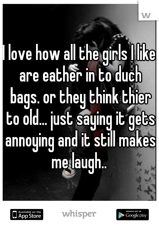 I love how all the girls I like are eather in to duch bags. or they think thier to old... just saying it gets annoying and it still makes me laugh.. 