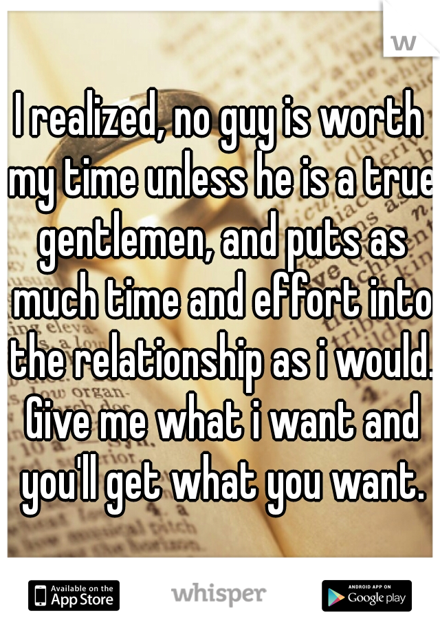 I realized, no guy is worth my time unless he is a true gentlemen, and puts as much time and effort into the relationship as i would. Give me what i want and you'll get what you want.