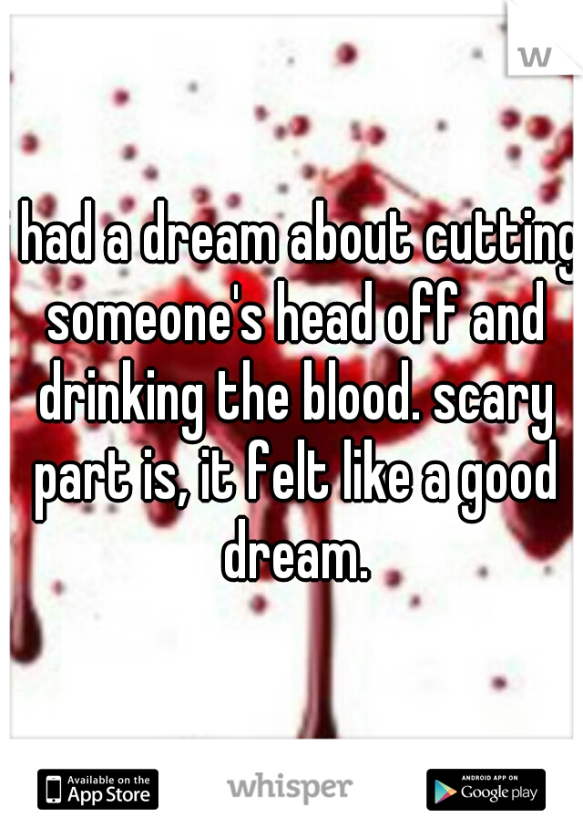 i had a dream about cutting someone's head off and drinking the blood. scary part is, it felt like a good dream.