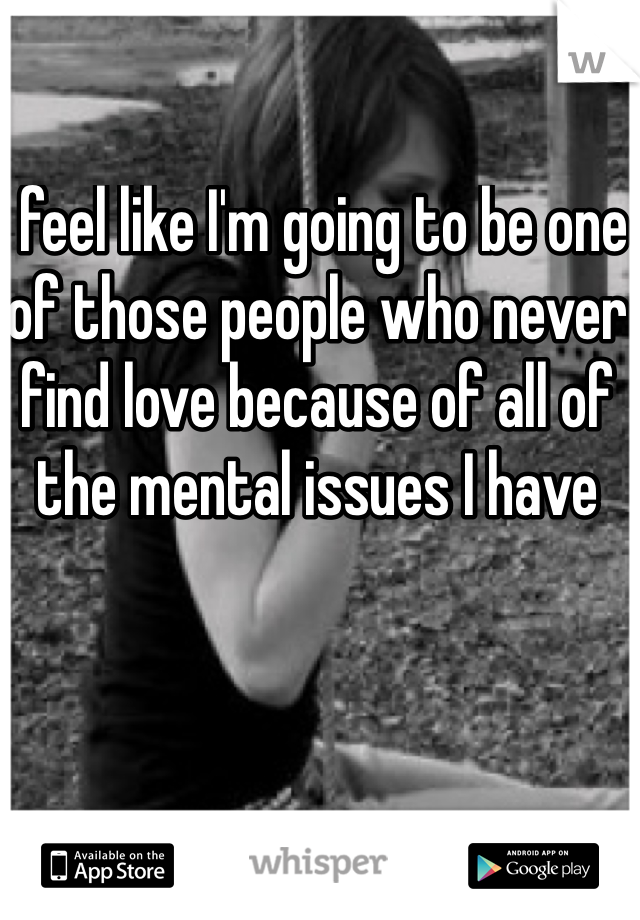 I feel like I'm going to be one of those people who never find love because of all of the mental issues I have