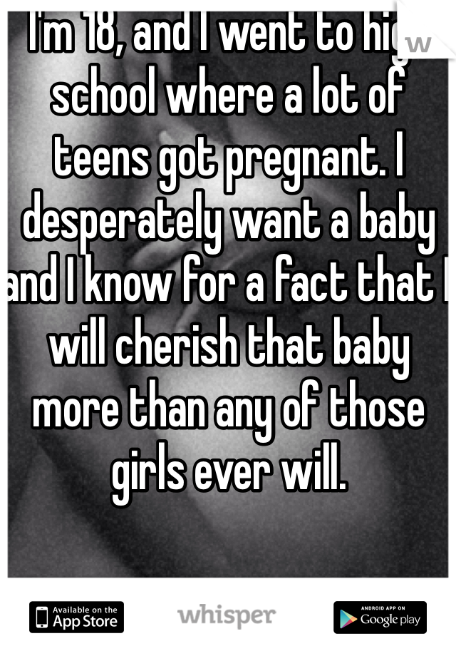 I'm 18, and I went to high school where a lot of teens got pregnant. I desperately want a baby and I know for a fact that I will cherish that baby more than any of those girls ever will. 