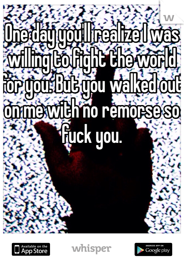 One day you'll realize I was willing to fight the world for you. But you walked out on me with no remorse so fuck you. 