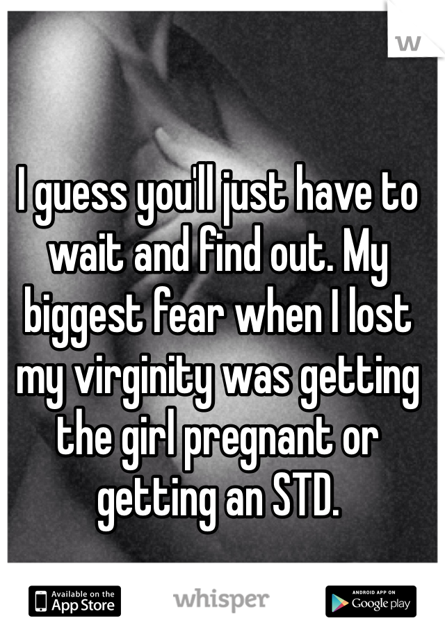 I guess you'll just have to wait and find out. My biggest fear when I lost my virginity was getting the girl pregnant or getting an STD. 