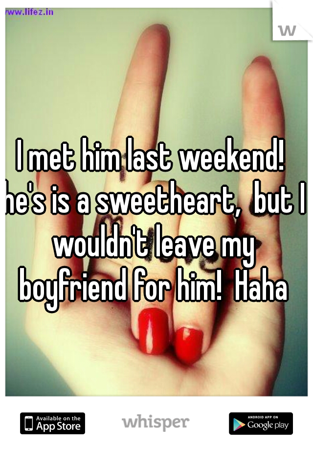 I met him last weekend! he's is a sweetheart,  but I wouldn't leave my boyfriend for him!  Haha