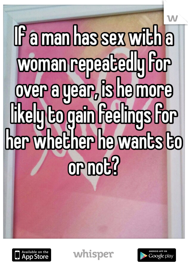 If a man has sex with a woman repeatedly for over a year, is he more likely to gain feelings for her whether he wants to or not?