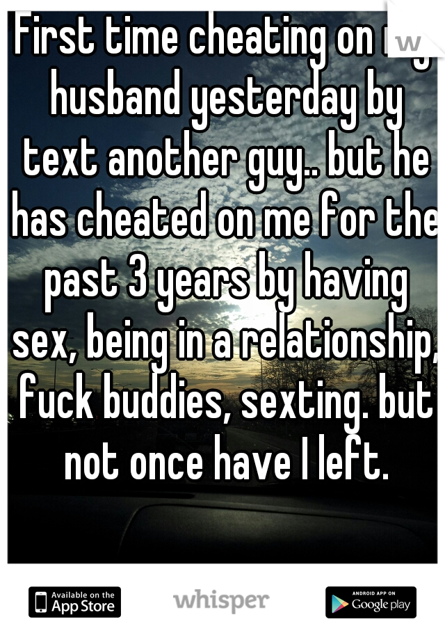 First time cheating on my husband yesterday by text another guy.. but he has cheated on me for the past 3 years by having sex, being in a relationship, fuck buddies, sexting. but not once have I left.