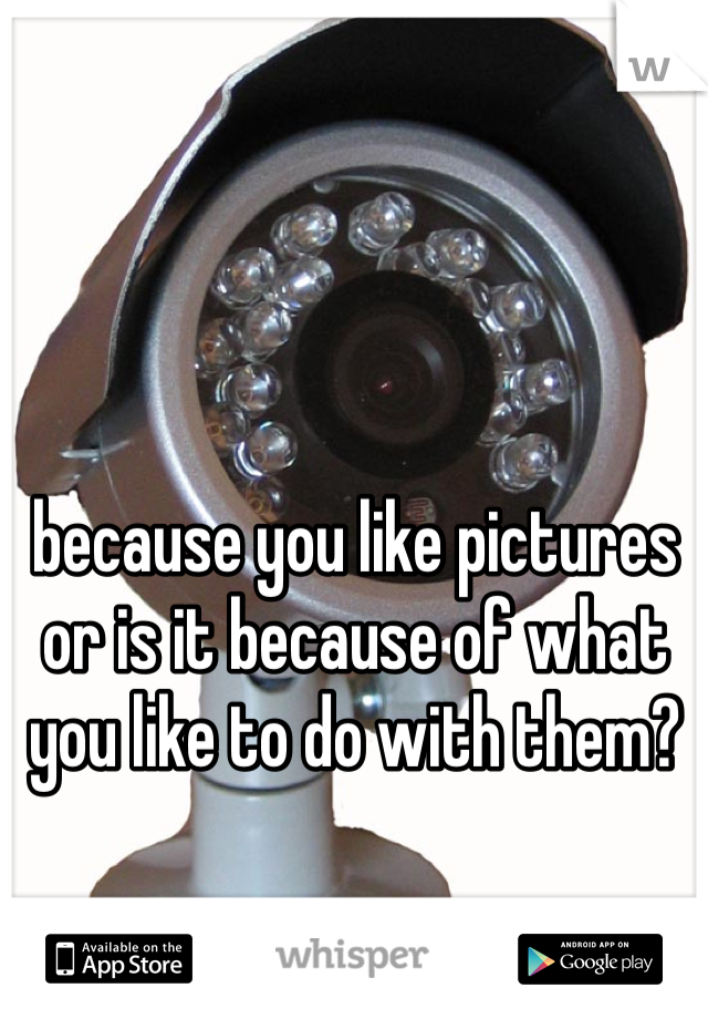 because you like pictures or is it because of what you like to do with them?
