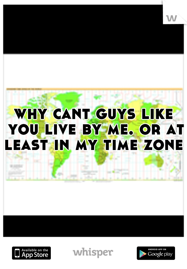 why cant guys like you live by me. or at least in my time zone.