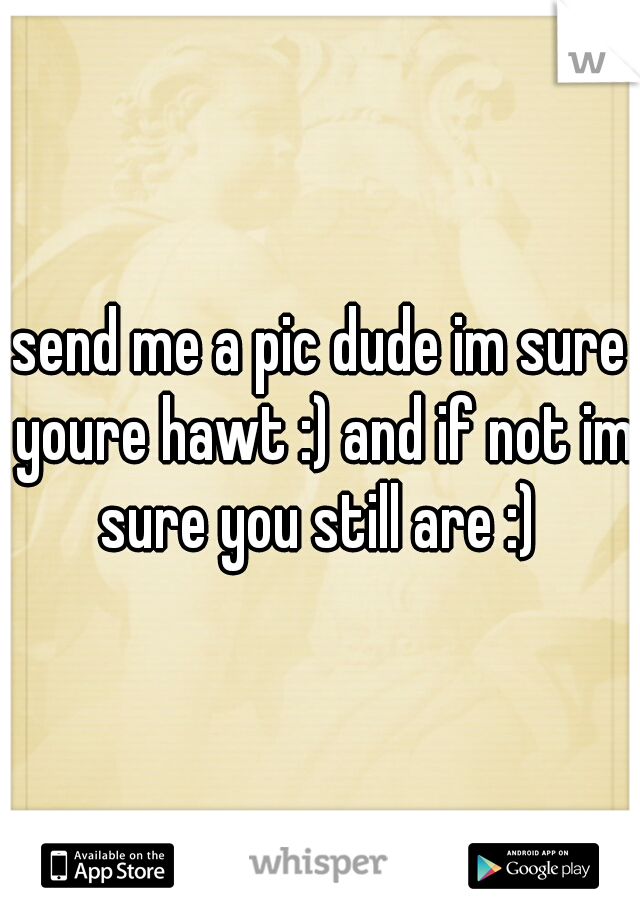 send me a pic dude im sure youre hawt :) and if not im sure you still are :) 