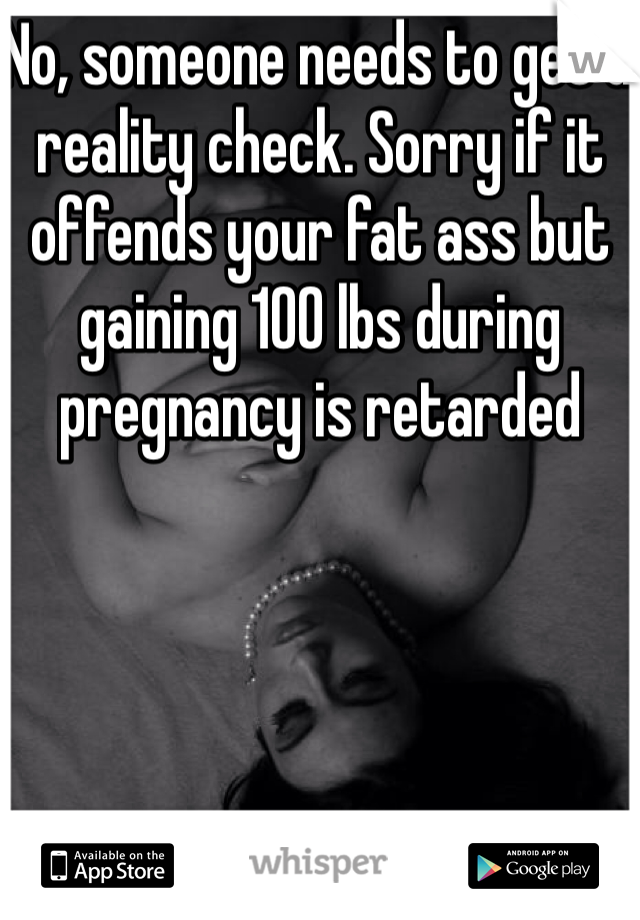 No, someone needs to get a reality check. Sorry if it offends your fat ass but gaining 100 lbs during pregnancy is retarded 
