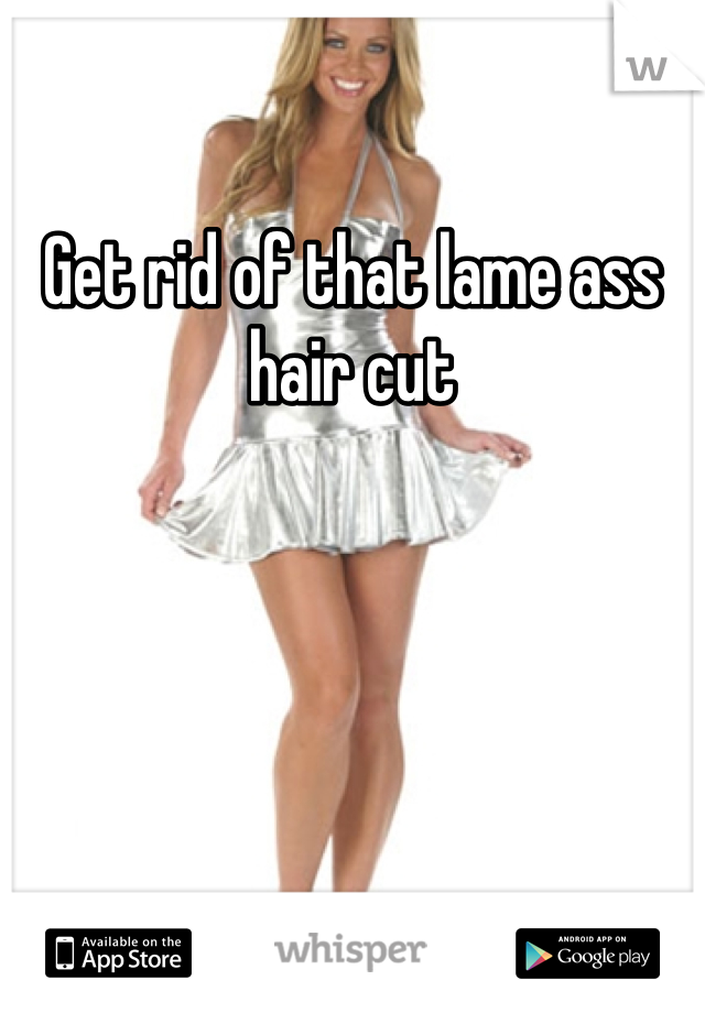 Get rid of that lame ass hair cut 