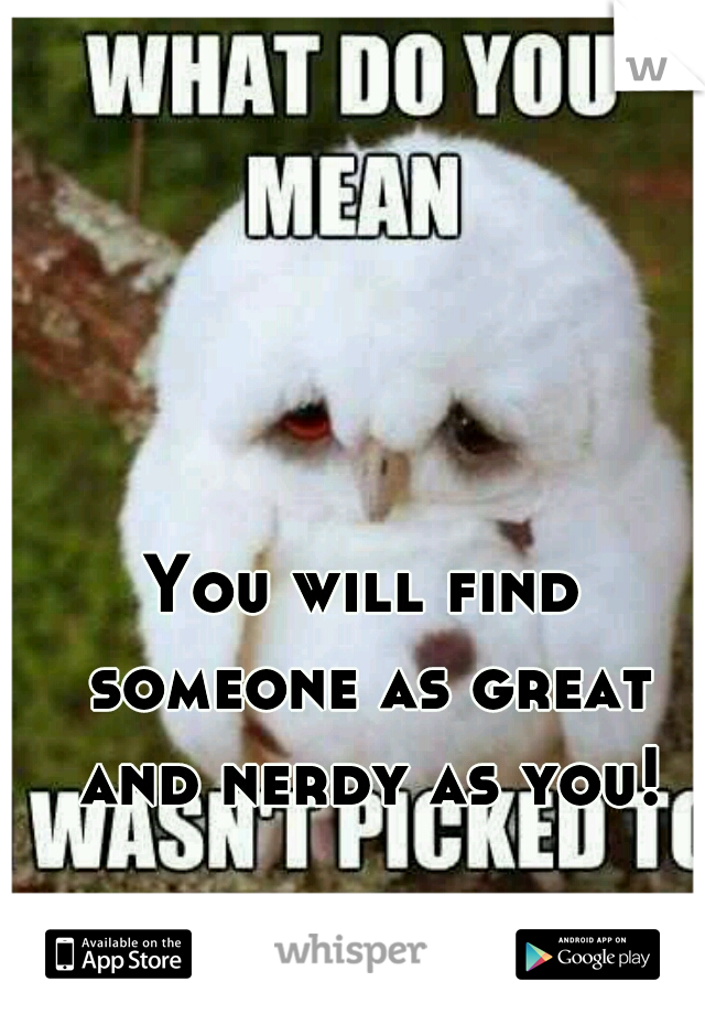 You will find someone as great and nerdy as you!