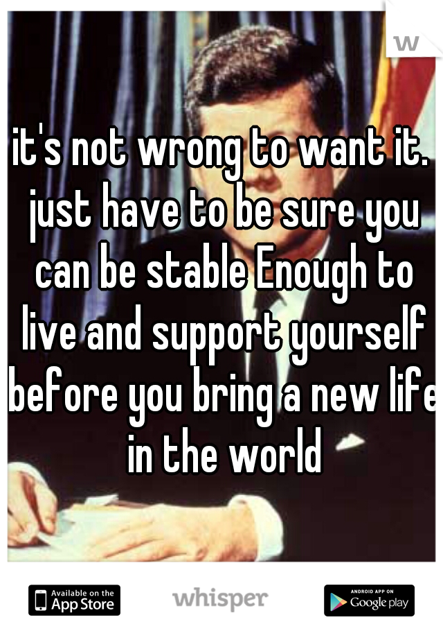 it's not wrong to want it. just have to be sure you can be stable Enough to live and support yourself before you bring a new life in the world