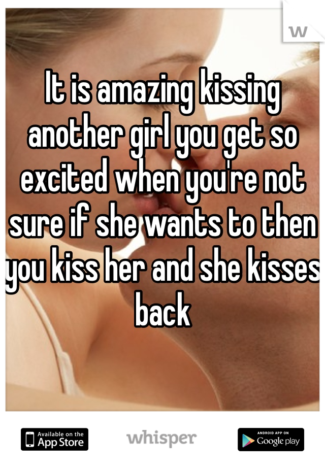 It is amazing kissing another girl you get so excited when you're not sure if she wants to then you kiss her and she kisses back