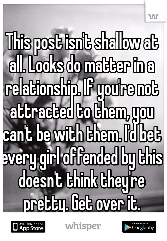 This post isn't shallow at all. Looks do matter in a relationship. If you're not attracted to them, you can't be with them. I'd bet every girl offended by this doesn't think they're pretty. Get over it. 
