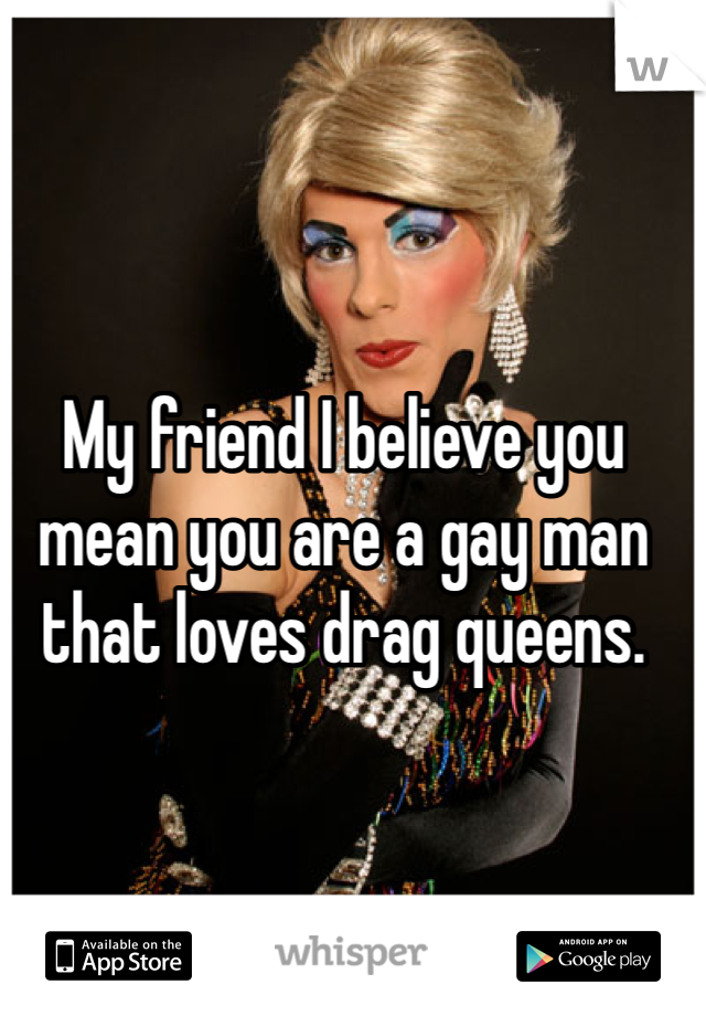 My friend I believe you mean you are a gay man that loves drag queens.