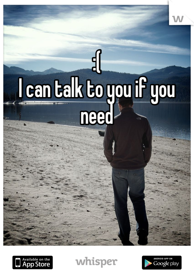 :( 
I can talk to you if you need