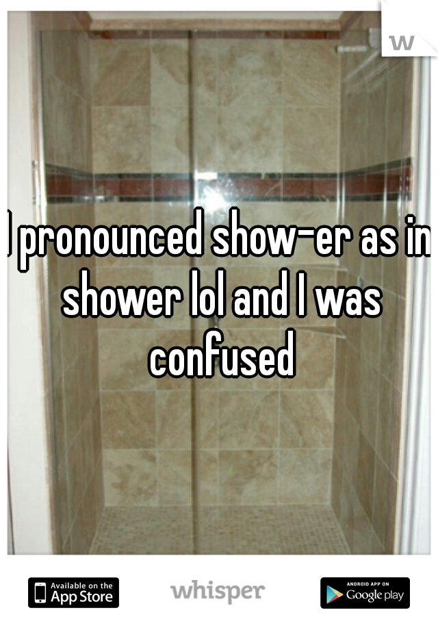 I pronounced show-er as in shower lol and I was confused