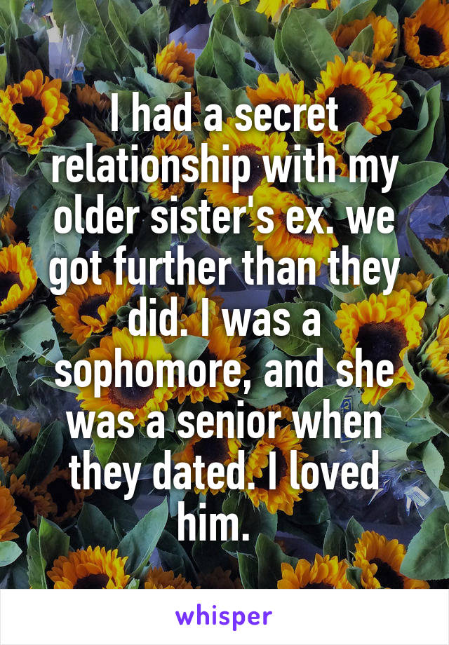 I had a secret relationship with my older sister's ex. we got further than they did. I was a sophomore, and she was a senior when they dated. I loved him.  