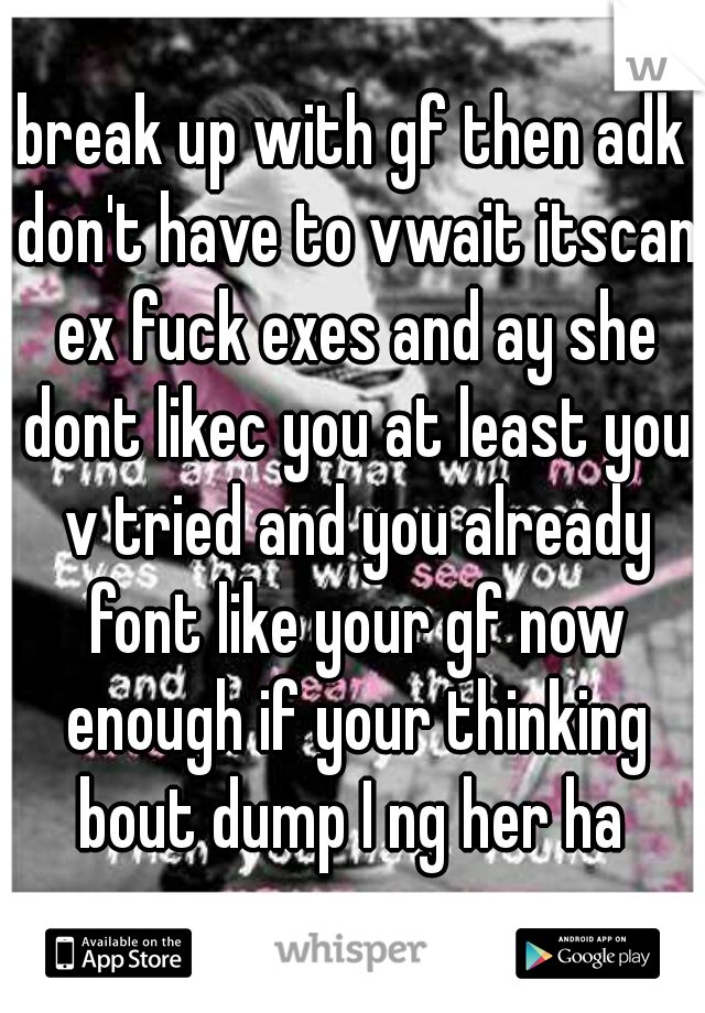 break up with gf then adk don't have to vwait itscan ex fuck exes and ay she dont likec you at least you v tried and you already font like your gf now enough if your thinking bout dump I ng her ha 