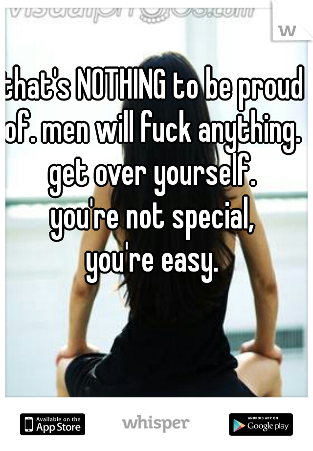 that's NOTHING to be proud of. men will fuck anything. 
get over yourself.
you're not special,
you're easy.