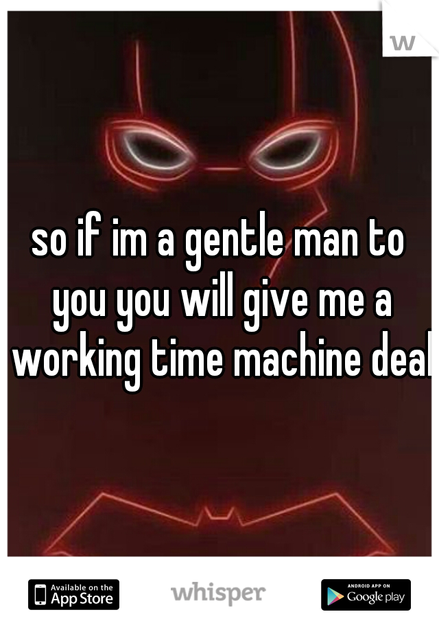 so if im a gentle man to you you will give me a working time machine deal
