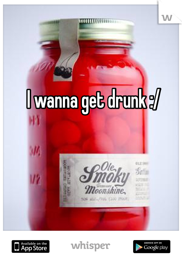 I wanna get drunk :/