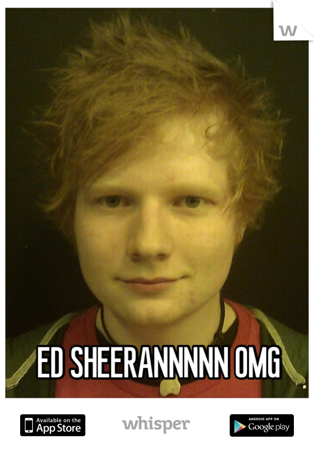 ED SHEERANNNNN OMG 