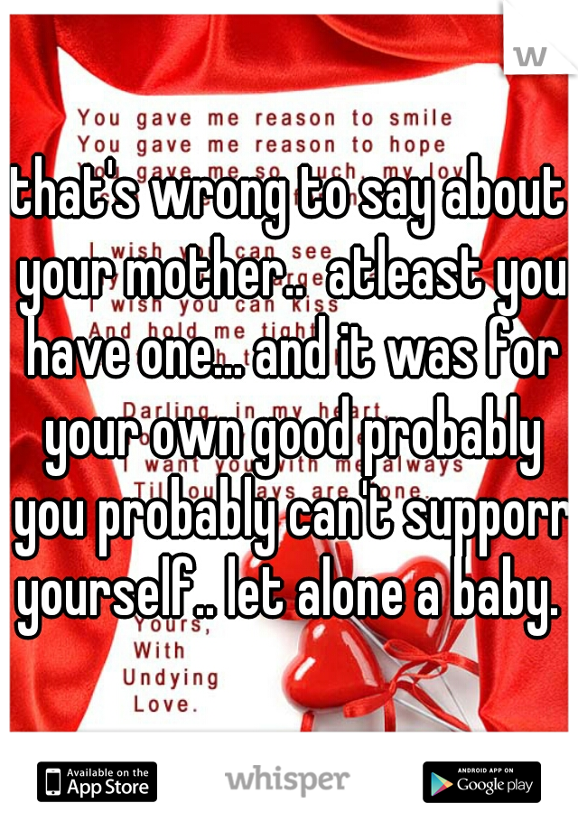 that's wrong to say about your mother..  atleast you have one... and it was for your own good probably you probably can't supporr yourself.. let alone a baby. 