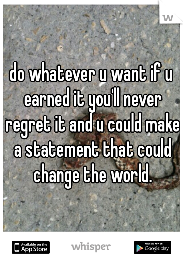 do whatever u want if u earned it you'll never regret it and u could make a statement that could change the world.