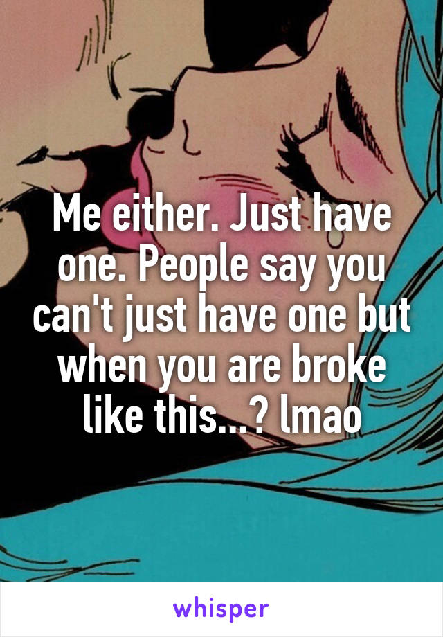 Me either. Just have one. People say you can't just have one but when you are broke like this...? lmao
