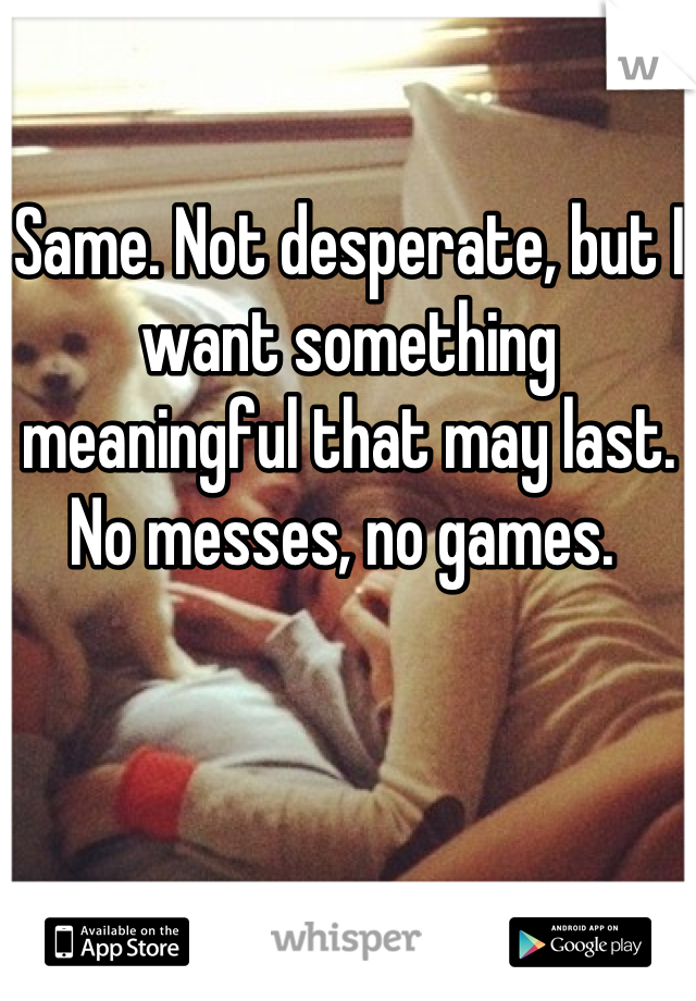 Same. Not desperate, but I want something meaningful that may last. No messes, no games. 