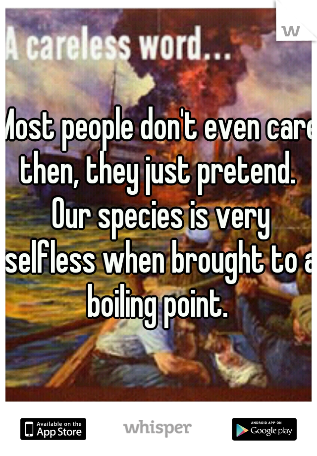 Most people don't even care then, they just pretend.  Our species is very selfless when brought to a boiling point. 