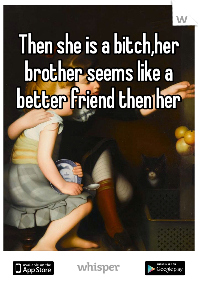 Then she is a bitch,her brother seems like a better friend then her