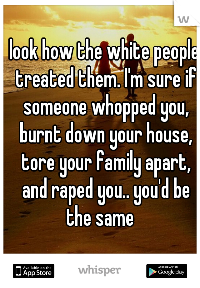look how the white people treated them. I'm sure if someone whopped you, burnt down your house, tore your family apart, and raped you.. you'd be the same   