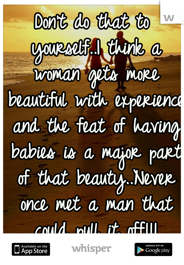 Don't do that to yourself..I think a woman gets more beautiful with experience and the feat of having babies is a major part of that beauty..Never once met a man that could pull it off!!!