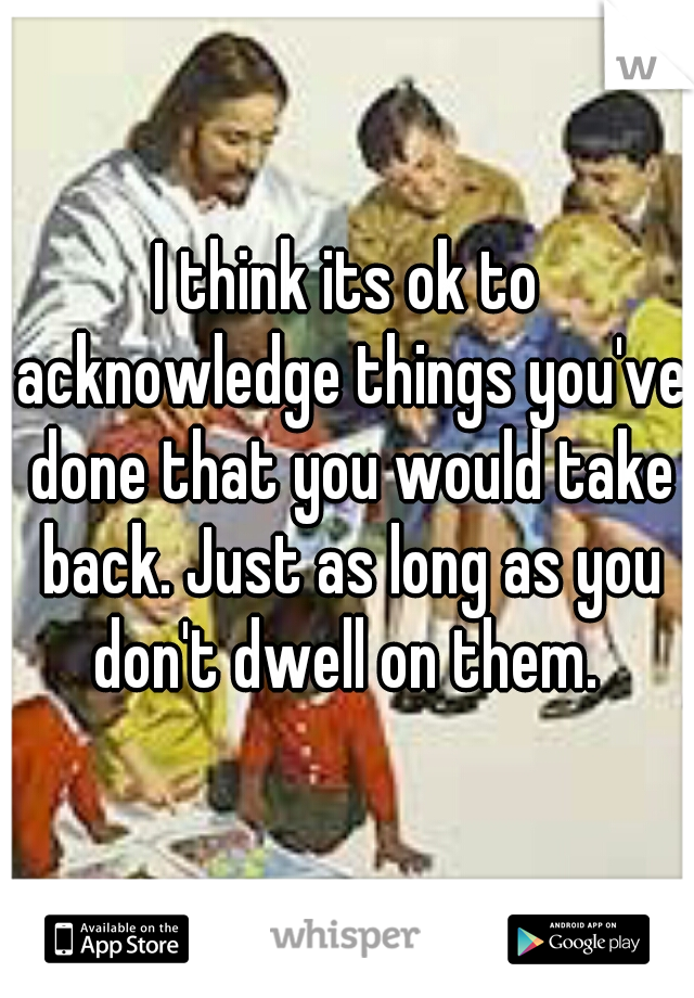 I think its ok to acknowledge things you've done that you would take back. Just as long as you don't dwell on them. 