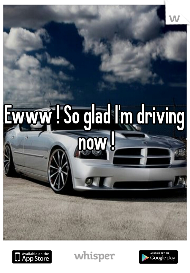 Ewww ! So glad I'm driving now !