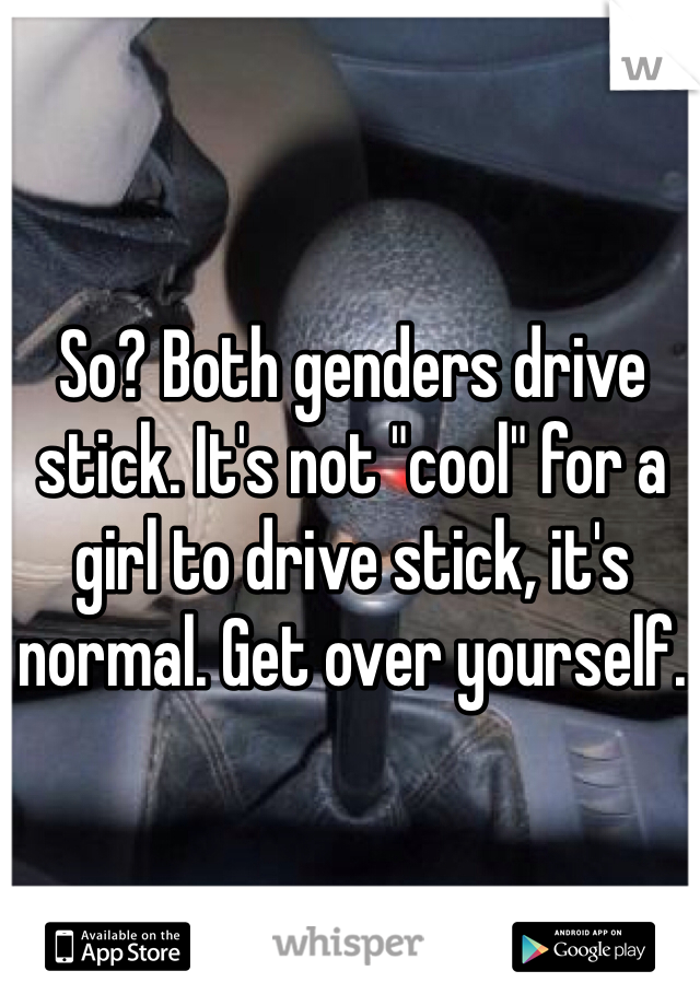 So? Both genders drive stick. It's not "cool" for a girl to drive stick, it's normal. Get over yourself. 