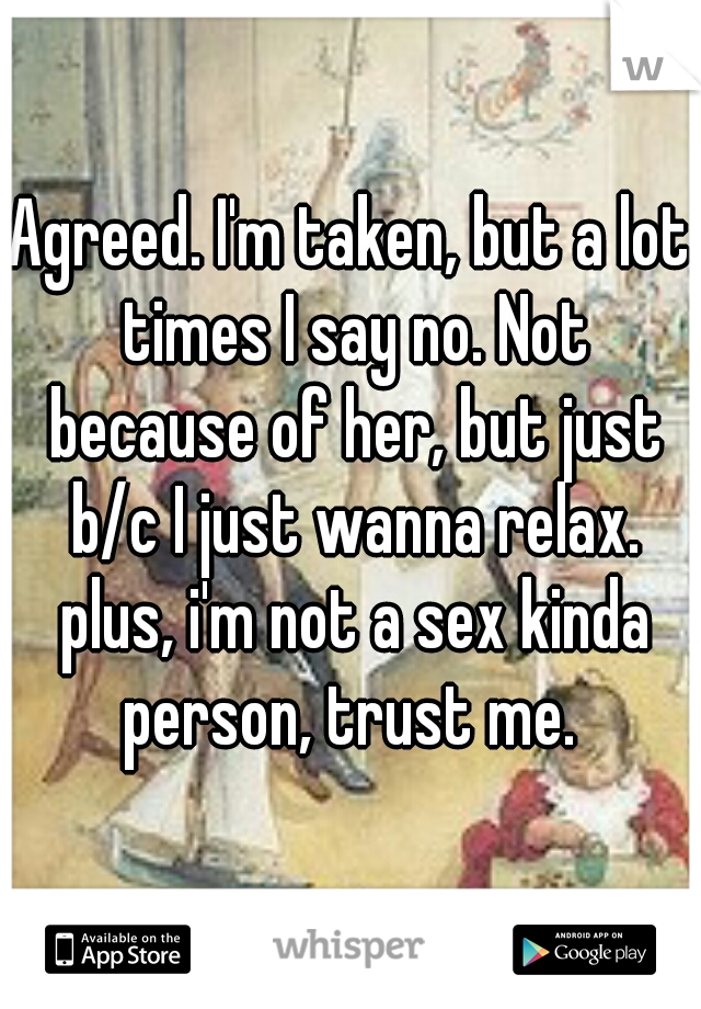 Agreed. I'm taken, but a lot times I say no. Not because of her, but just b/c I just wanna relax. plus, i'm not a sex kinda person, trust me. 