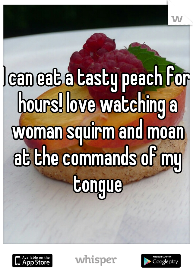 I can eat a tasty peach for hours! love watching a woman squirm and moan at the commands of my tongue