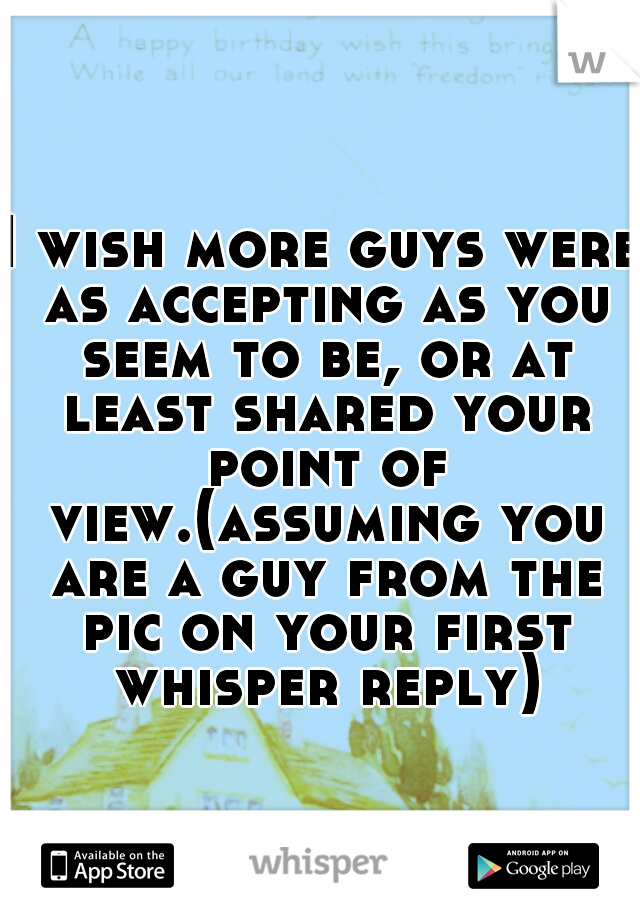 I wish more guys were as accepting as you seem to be, or at least shared your point of view.(assuming you are a guy from the pic on your first whisper reply)