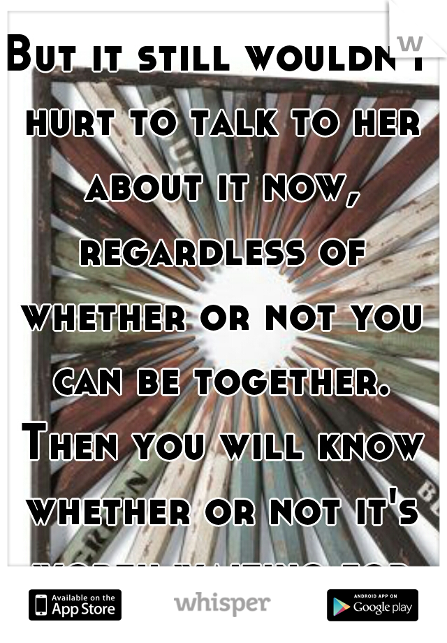But it still wouldn't hurt to talk to her about it now, regardless of whether or not you can be together. Then you will know whether or not it's worth waiting for her.