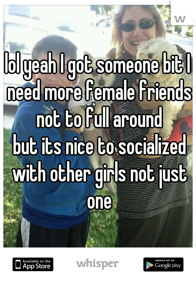 lol yeah I got someone bit I need more female friends
 not to full around
 but its nice to socialized with other girls not just one